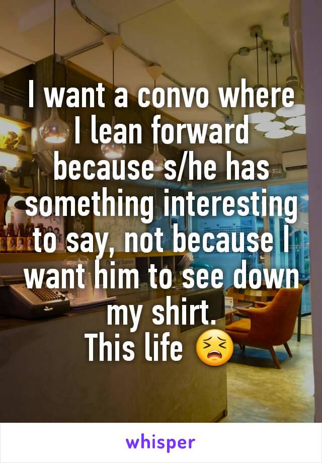 I want a convo where I lean forward because s/he has something interesting to say, not because I want him to see down my shirt.
This life 😣