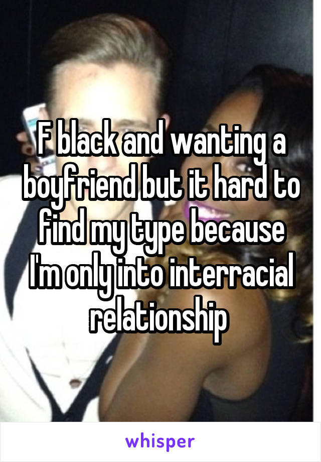 F black and wanting a boyfriend but it hard to find my type because I'm only into interracial relationship 