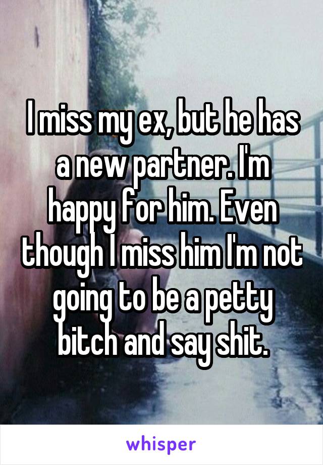 I miss my ex, but he has a new partner. I'm happy for him. Even though I miss him I'm not going to be a petty bitch and say shit.