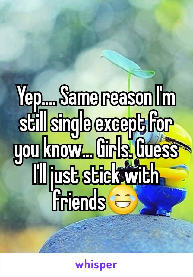 Yep.... Same reason I'm still single except for you know... Girls. Guess I'll just stick with friends😂
