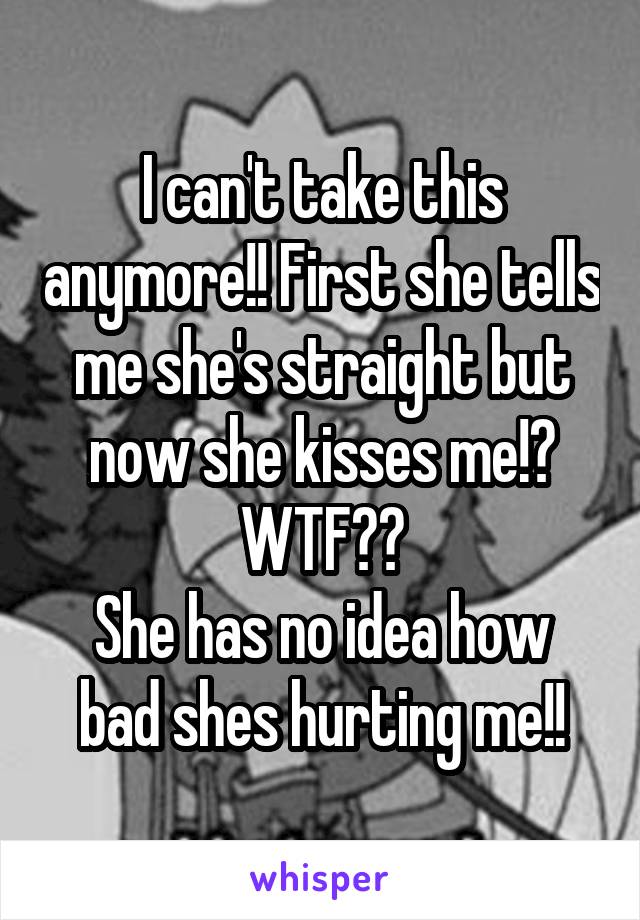I can't take this anymore!! First she tells me she's straight but now she kisses me!? WTF??
She has no idea how bad shes hurting me!!