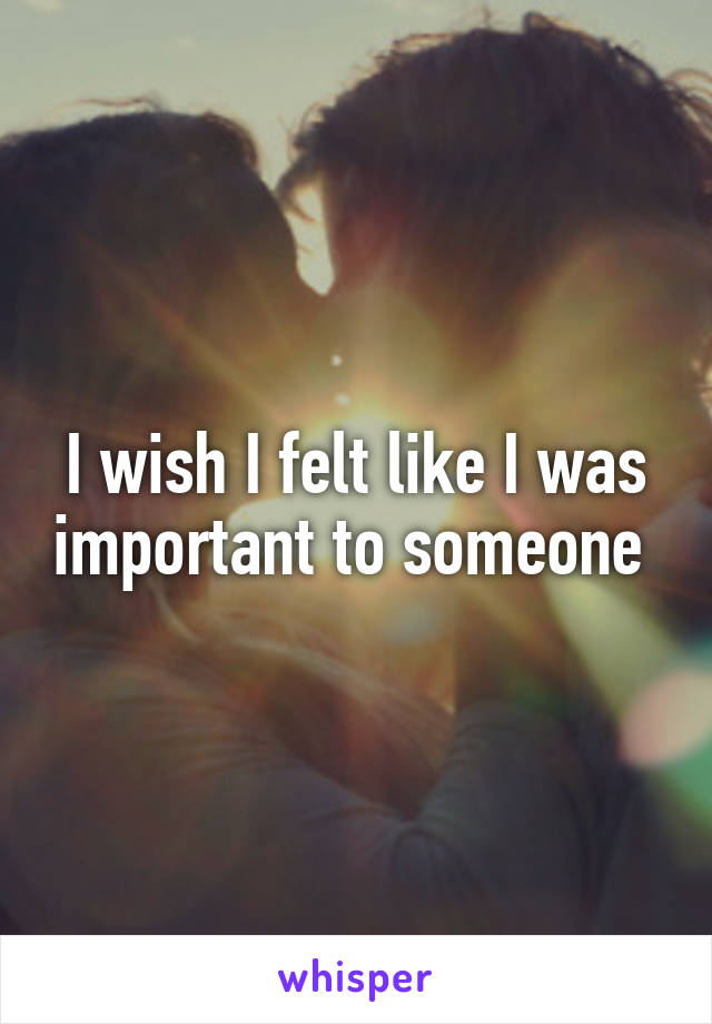 I wish I felt like I was important to someone 