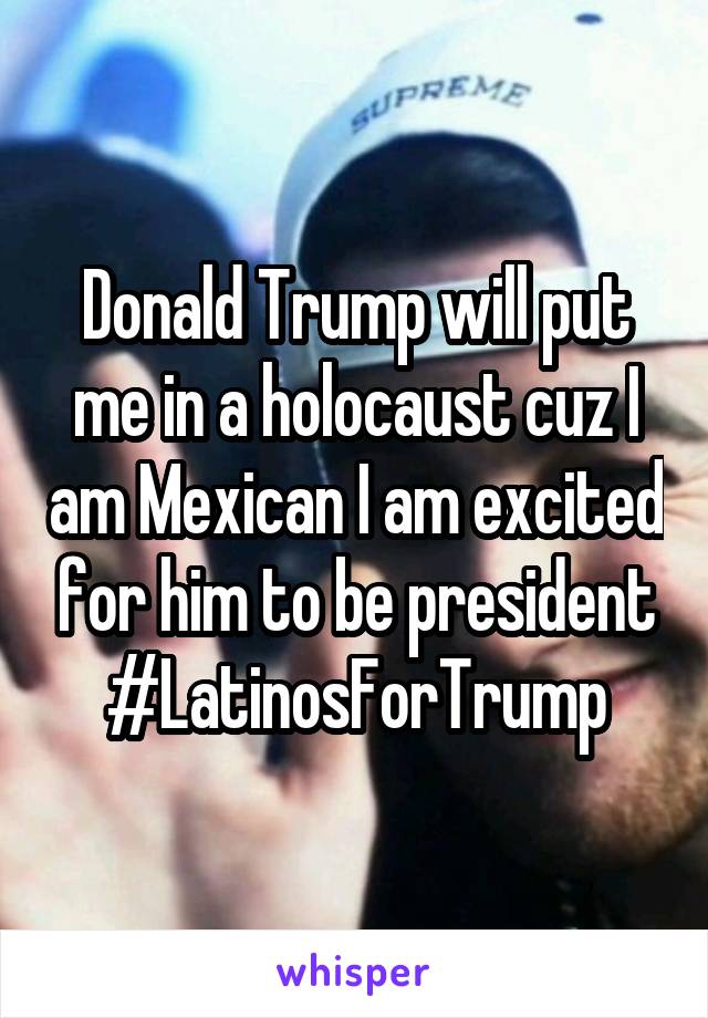 Donald Trump will put me in a holocaust cuz I am Mexican I am excited for him to be president #LatinosForTrump