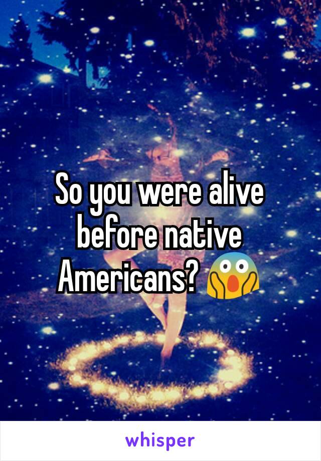 So you were alive before native Americans? 😱