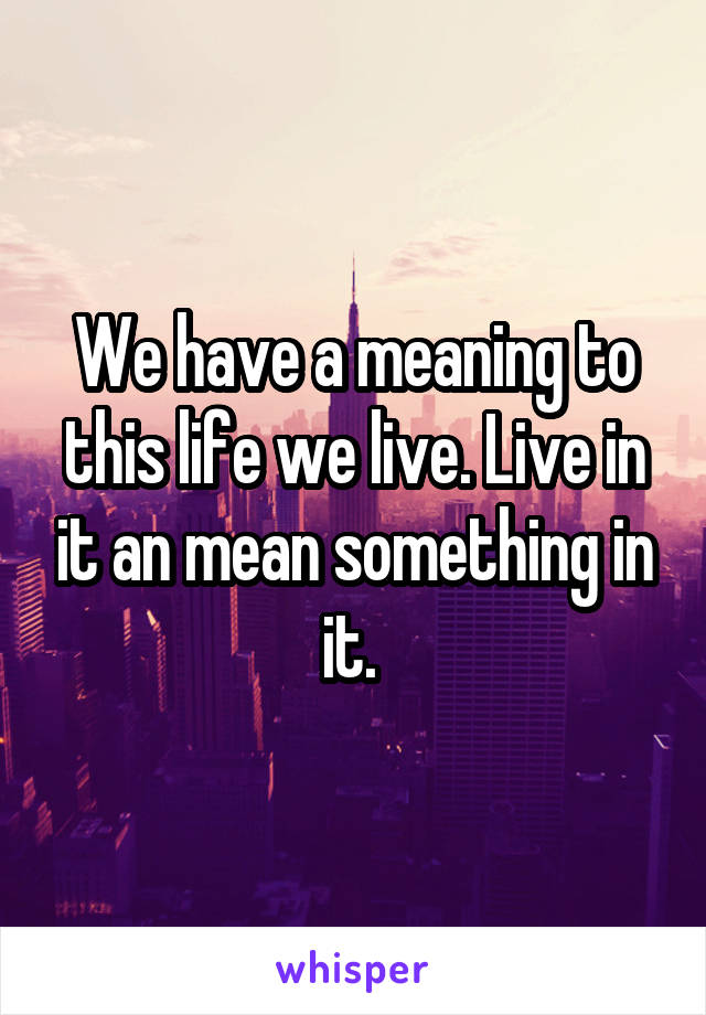 We have a meaning to this life we live. Live in it an mean something in it. 