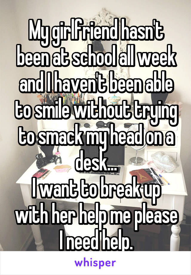 My girlfriend hasn't been at school all week and I haven't been able to smile without trying to smack my head on a desk...
I want to break up with her help me please I need help.