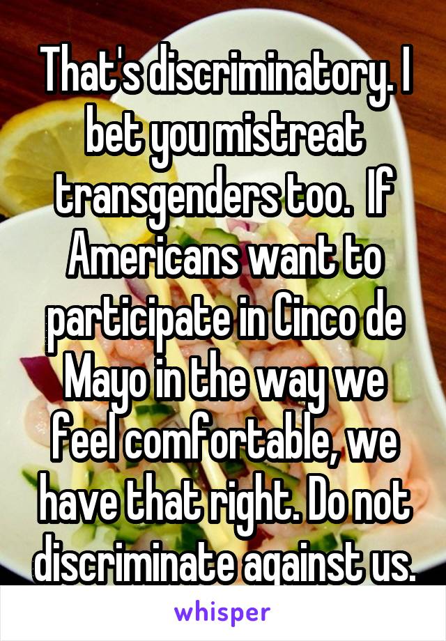 That's discriminatory. I bet you mistreat transgenders too.  If Americans want to participate in Cinco de Mayo in the way we feel comfortable, we have that right. Do not discriminate against us.