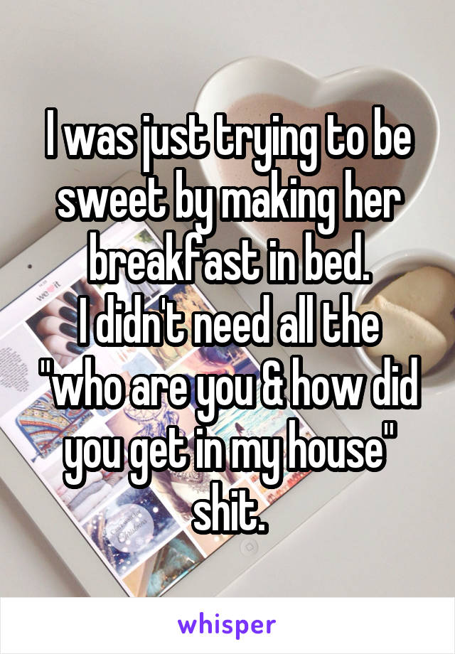 I was just trying to be sweet by making her breakfast in bed.
I didn't need all the "who are you & how did you get in my house" shit.