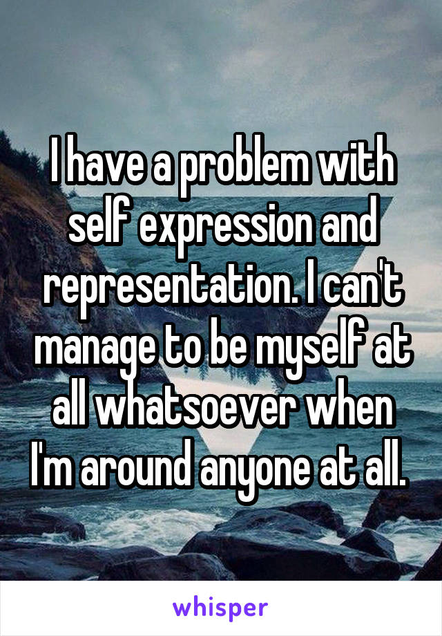 I have a problem with self expression and representation. I can't manage to be myself at all whatsoever when I'm around anyone at all. 