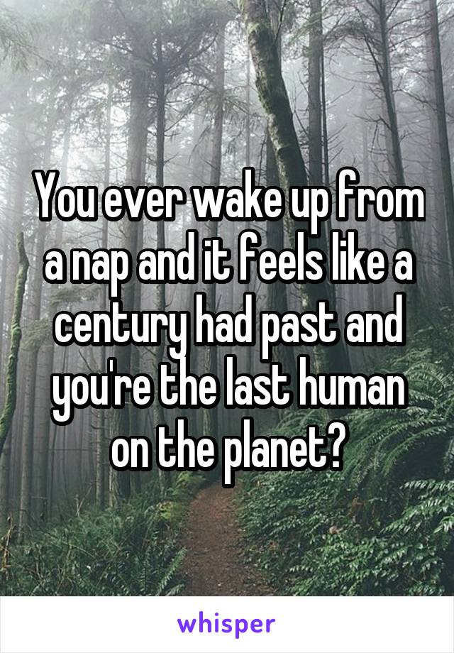 You ever wake up from a nap and it feels like a century had past and you're the last human on the planet?