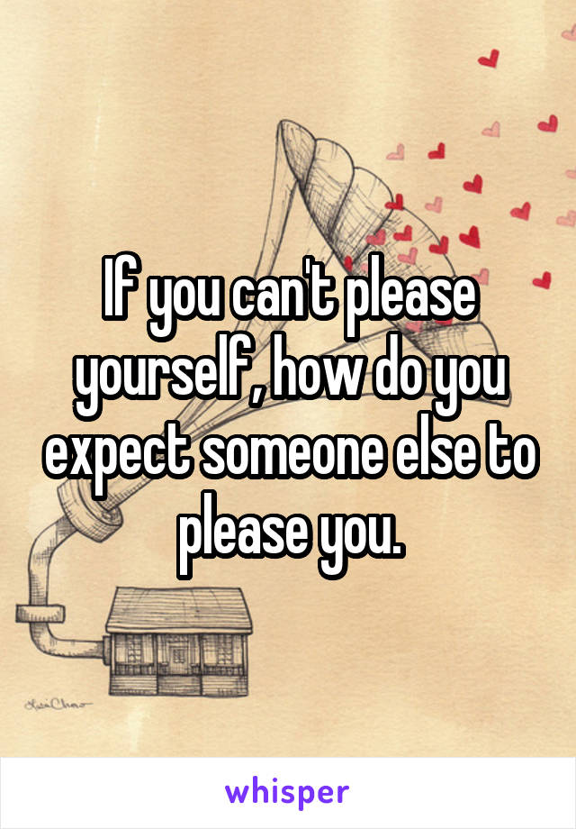 If you can't please yourself, how do you expect someone else to please you.