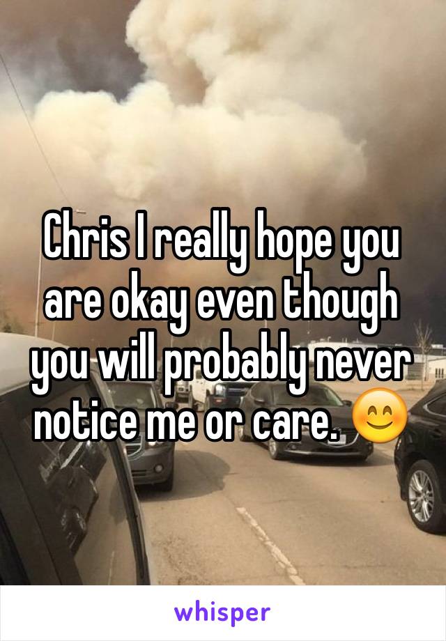 Chris I really hope you are okay even though you will probably never notice me or care. 😊