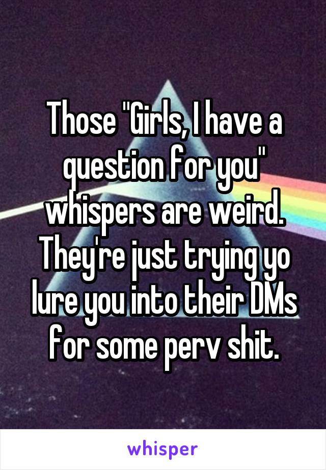 Those "Girls, I have a question for you" whispers are weird. They're just trying yo lure you into their DMs for some perv shit.
