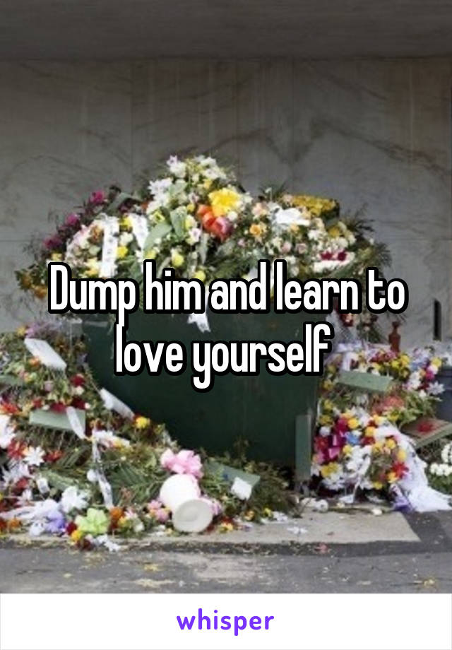 Dump him and learn to love yourself 