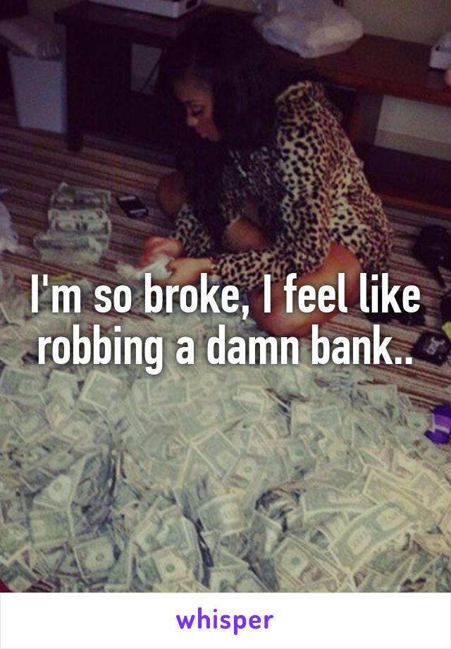 I'm so broke, I feel like robbing a damn bank..