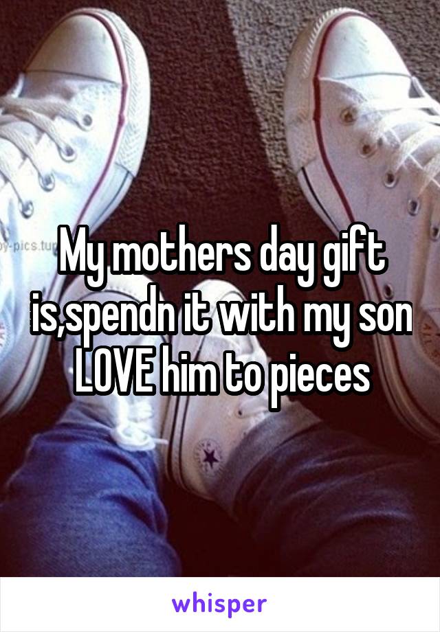 My mothers day gift is,spendn it with my son LOVE him to pieces
