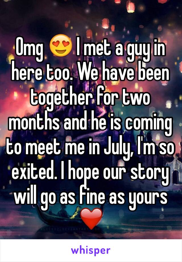 Omg 😍 I met a guy in here too. We have been together for two months and he is coming to meet me in July, I'm so exited. I hope our story will go as fine as yours ❤️