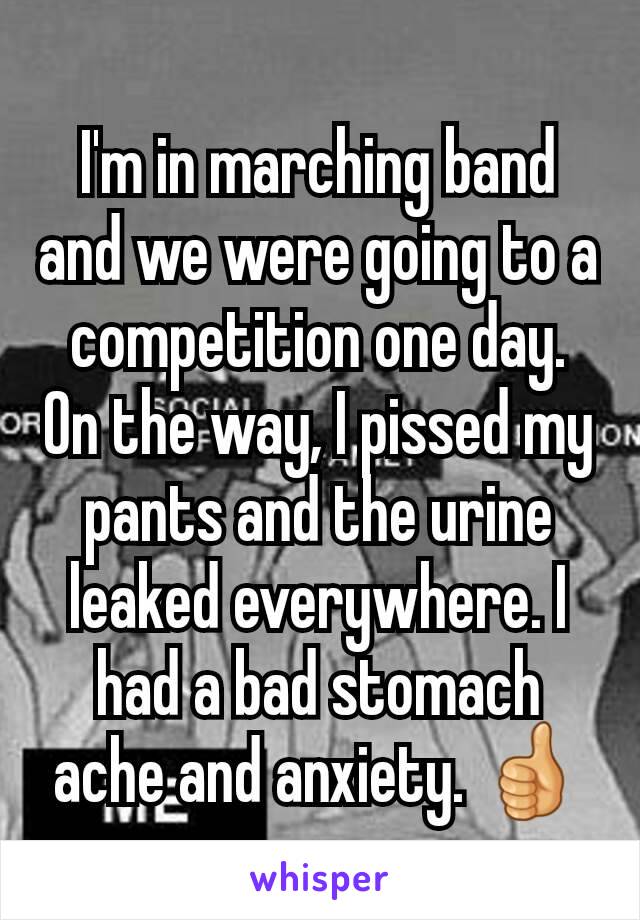 I'm in marching band and we were going to a competition one day. On the way, I pissed my pants and the urine leaked everywhere. I had a bad stomach ache and anxiety. 👍
