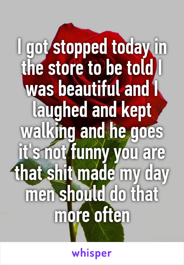 I got stopped today in the store to be told I was beautiful and I laughed and kept walking and he goes it's not funny you are that shit made my day men should do that more often