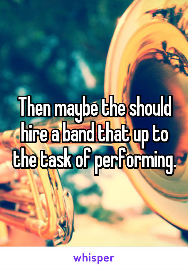 Then maybe the should hire a band that up to the task of performing.