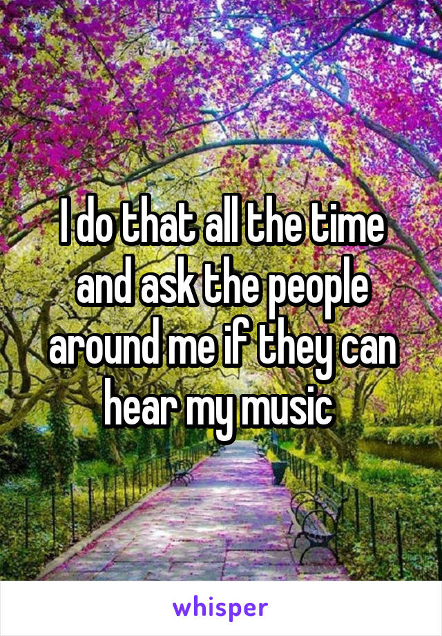 I do that all the time and ask the people around me if they can hear my music 