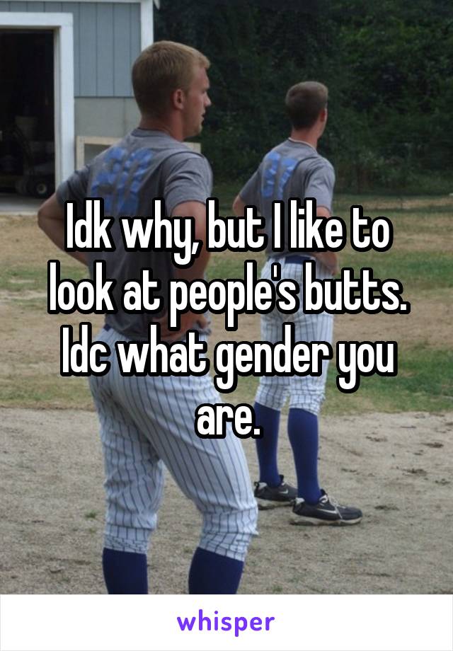Idk why, but I like to look at people's butts. Idc what gender you are.