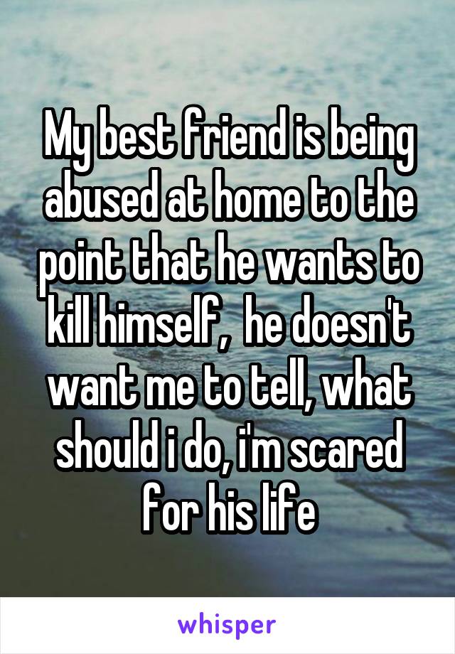 My best friend is being abused at home to the point that he wants to kill himself,  he doesn't want me to tell, what should i do, i'm scared for his life