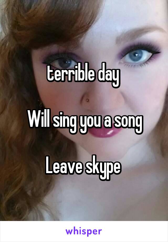 terrible day 

Will sing you a song

Leave skype 