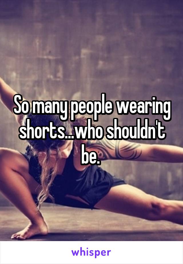 So many people wearing shorts...who shouldn't be. 