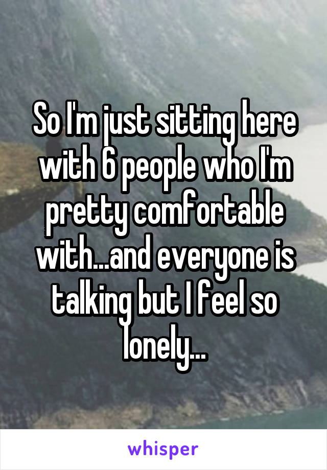 So I'm just sitting here with 6 people who I'm pretty comfortable with...and everyone is talking but I feel so lonely...