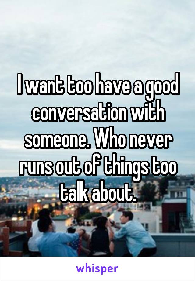 I want too have a good conversation with someone. Who never runs out of things too talk about.