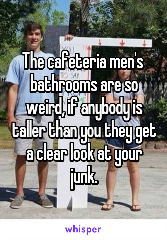 The cafeteria men's  bathrooms are so weird, if anybody is taller than you they get a clear look at your junk.
