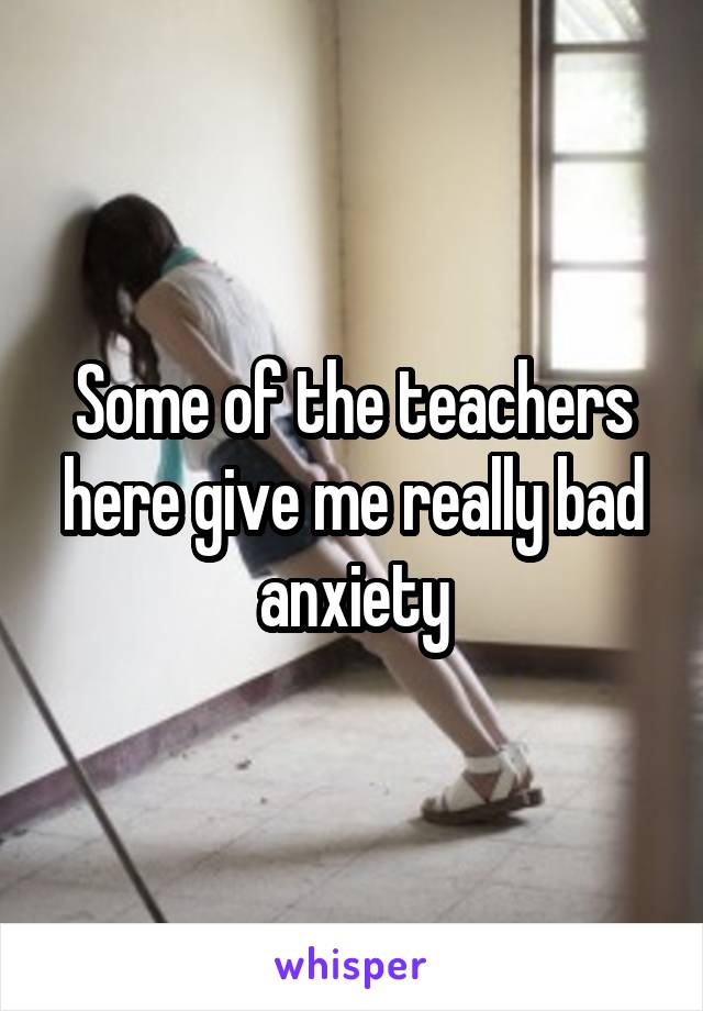 Some of the teachers here give me really bad anxiety