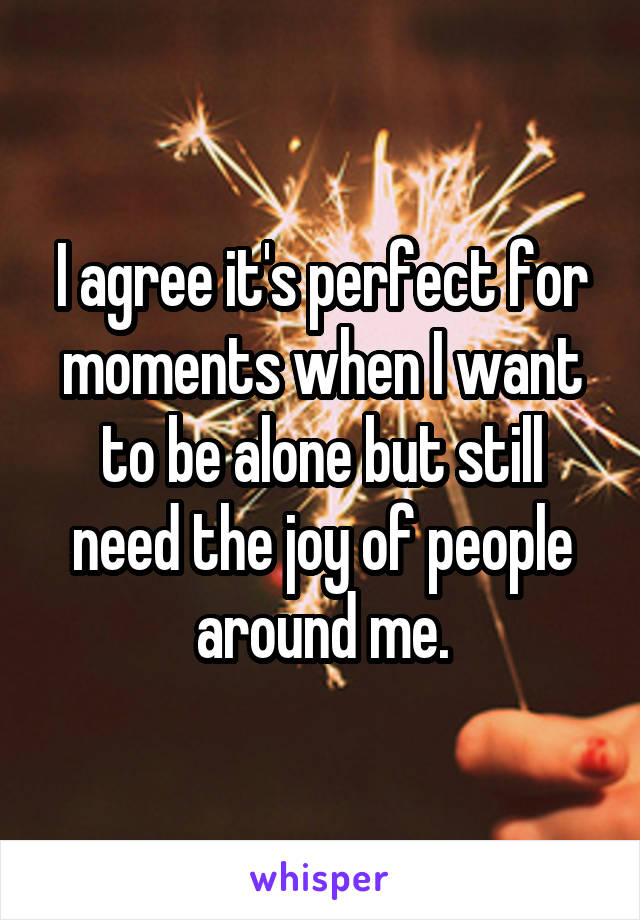 I agree it's perfect for moments when I want to be alone but still need the joy of people around me.