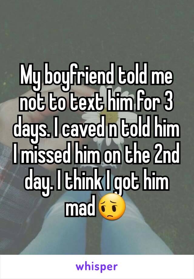 My boyfriend told me not to text him for 3 days. I caved n told him I missed him on the 2nd day. I think I got him mad😔