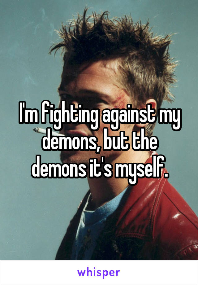 I'm fighting against my demons, but the demons it's myself.