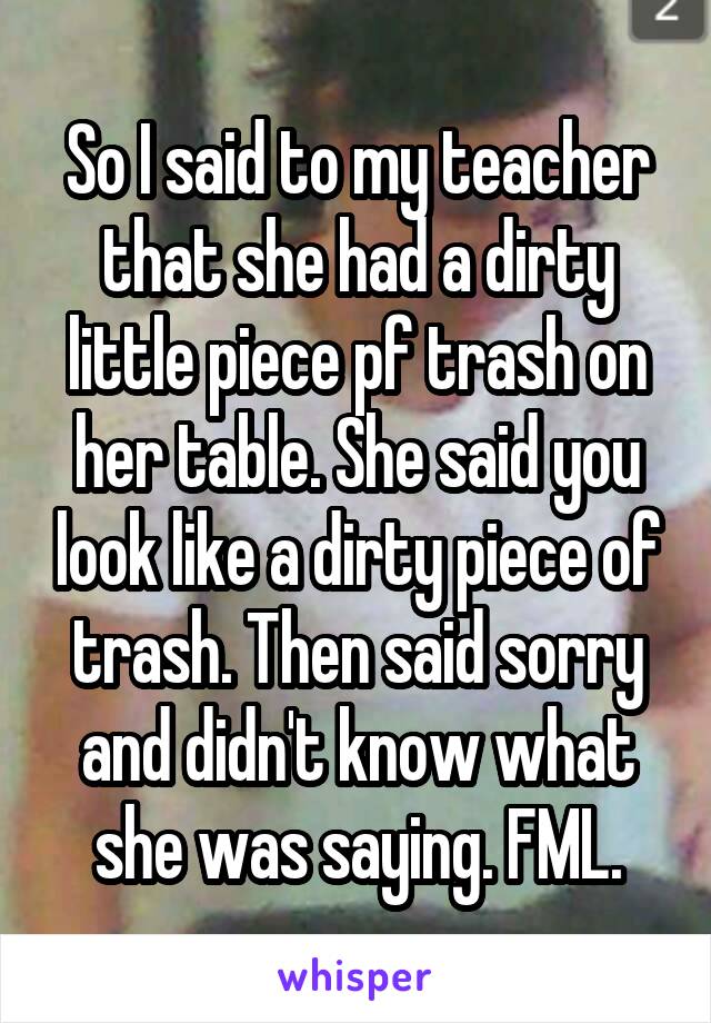 So I said to my teacher that she had a dirty little piece pf trash on her table. She said you look like a dirty piece of trash. Then said sorry and didn't know what she was saying. FML.