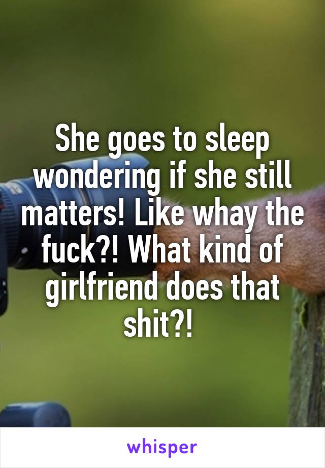 She goes to sleep wondering if she still matters! Like whay the fuck?! What kind of girlfriend does that shit?! 