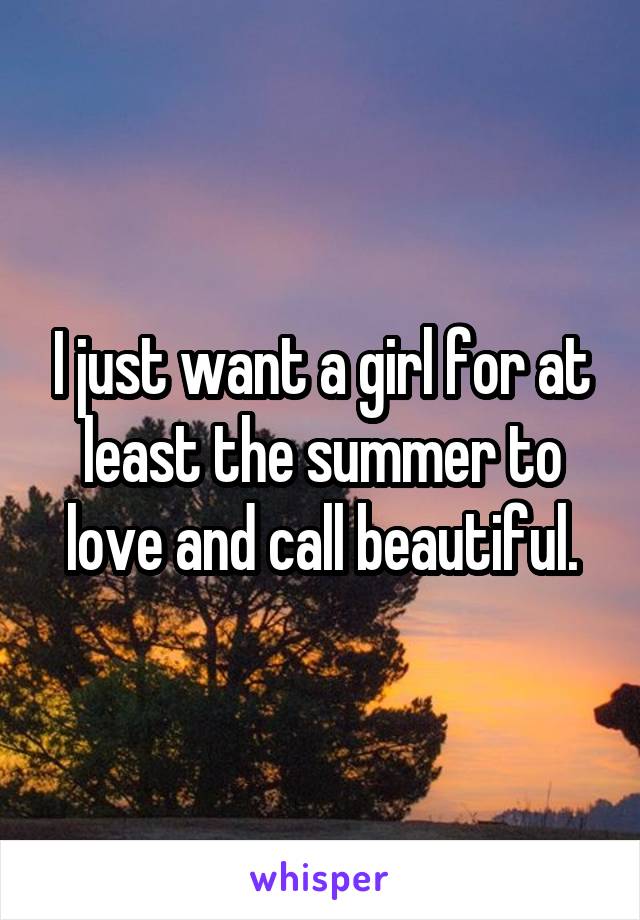 I just want a girl for at least the summer to love and call beautiful.