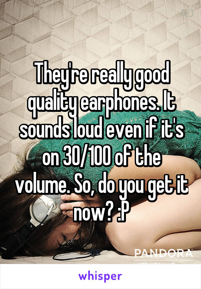 They're really good quality earphones. It sounds loud even if it's on 30/100 of the volume. So, do you get it now? :P