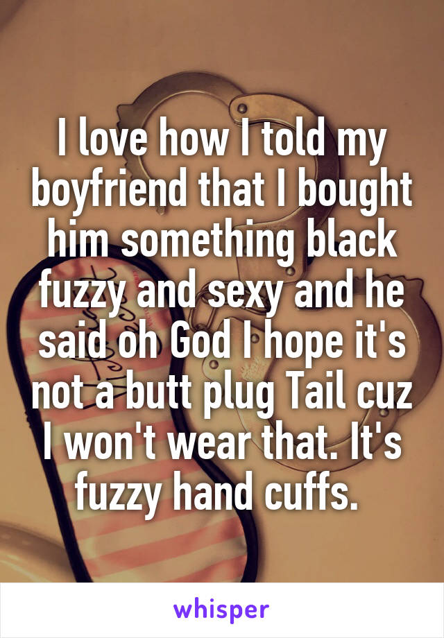 I love how I told my boyfriend that I bought him something black fuzzy and sexy and he said oh God I hope it's not a butt plug Tail cuz I won't wear that. It's fuzzy hand cuffs. 