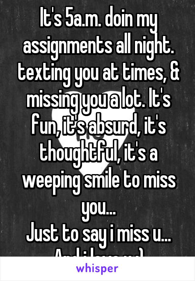 It's 5a.m. doin my assignments all night. texting you at times, & missing you a lot. It's fun, it's absurd, it's thoughtful, it's a weeping smile to miss you...
Just to say i miss u...
And i love u :)