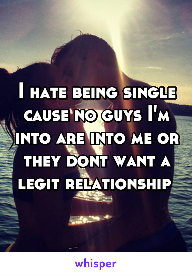 I hate being single cause no guys I'm into are into me or they dont want a legit relationship 
