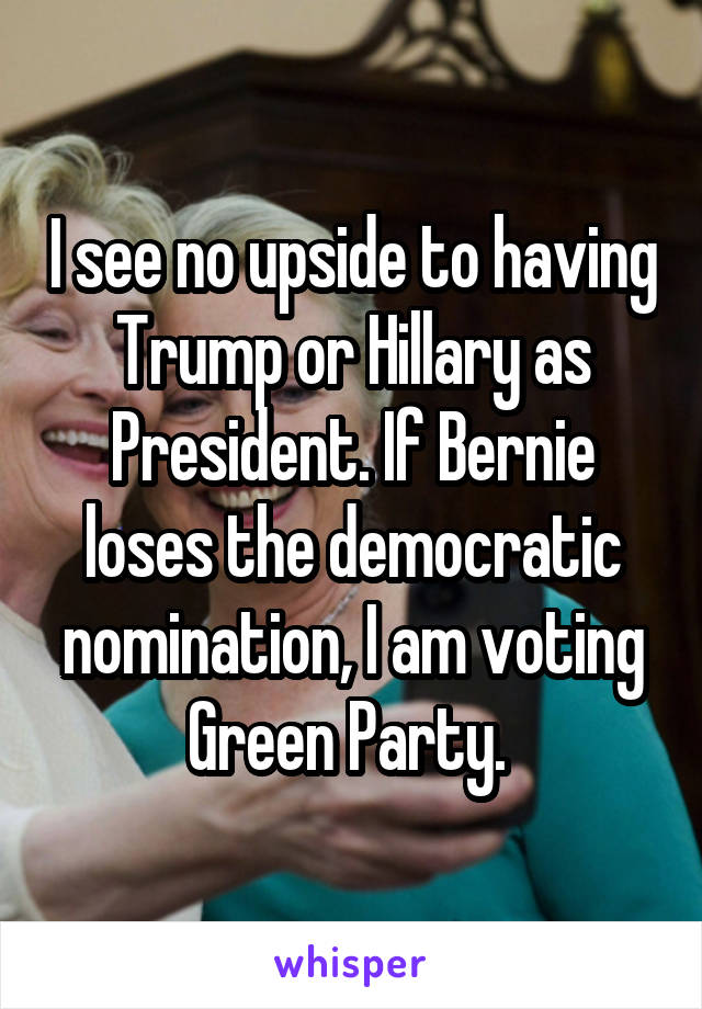 I see no upside to having Trump or Hillary as President. If Bernie loses the democratic nomination, I am voting Green Party. 