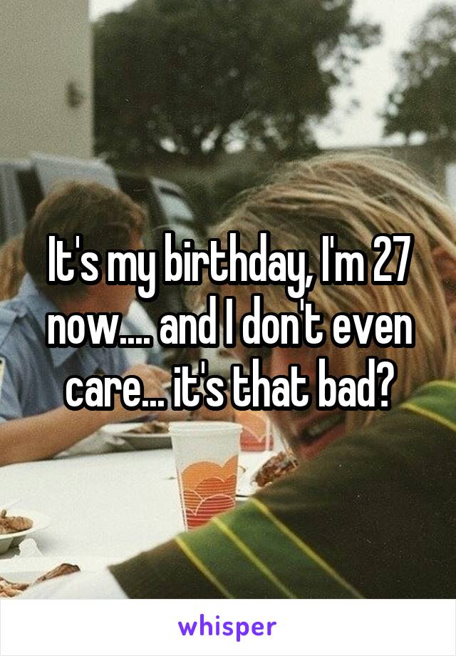 It's my birthday, I'm 27 now.... and I don't even care... it's that bad?