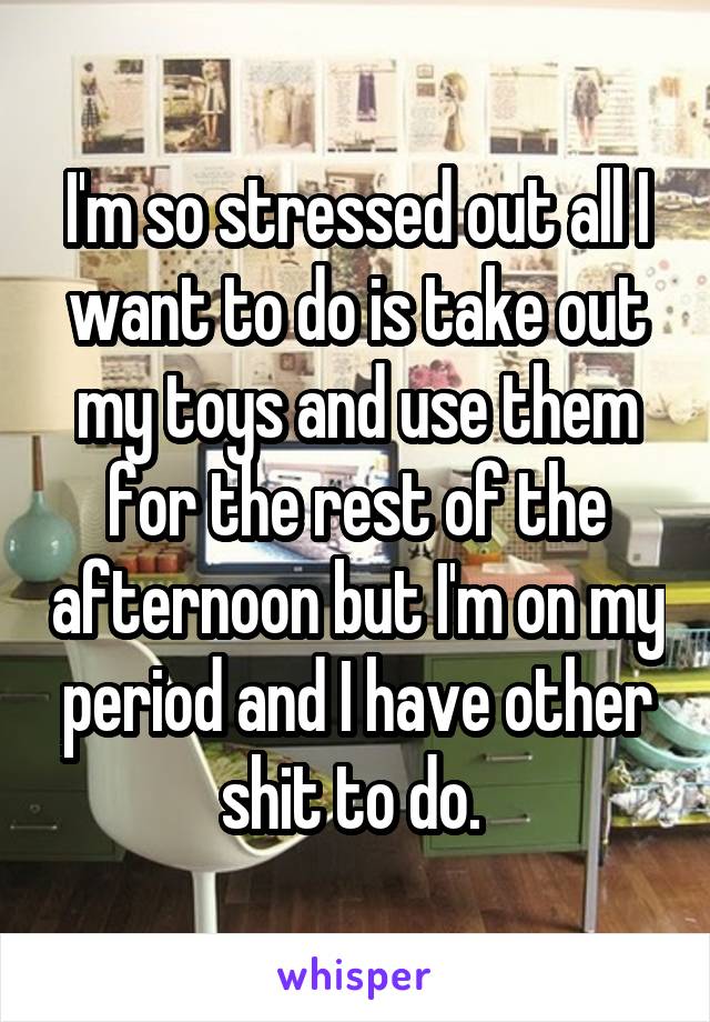 I'm so stressed out all I want to do is take out my toys and use them for the rest of the afternoon but I'm on my period and I have other shit to do. 