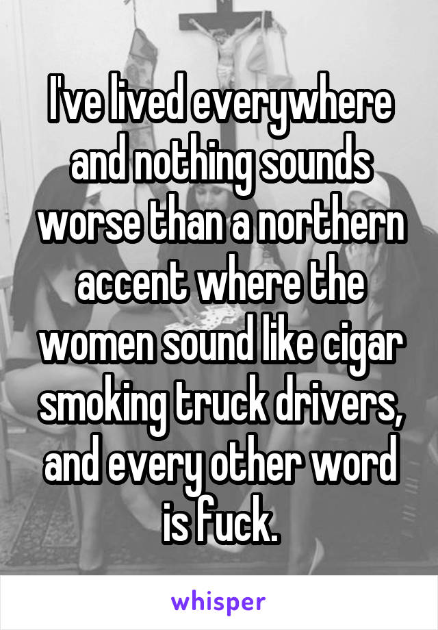 I've lived everywhere and nothing sounds worse than a northern accent where the women sound like cigar smoking truck drivers, and every other word is fuck.