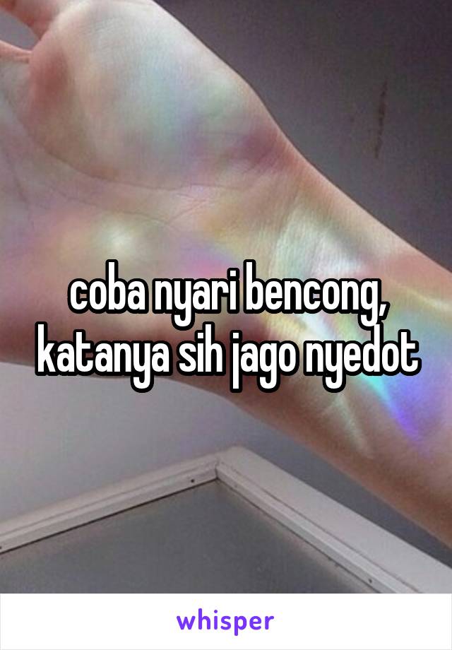 coba nyari bencong, katanya sih jago nyedot