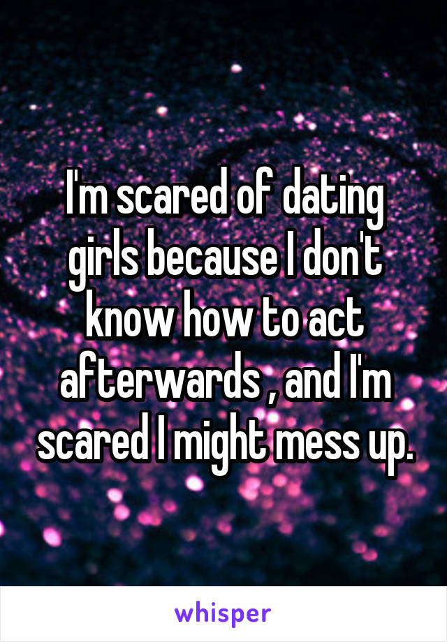 I'm scared of dating girls because I don't know how to act afterwards , and I'm scared I might mess up.
