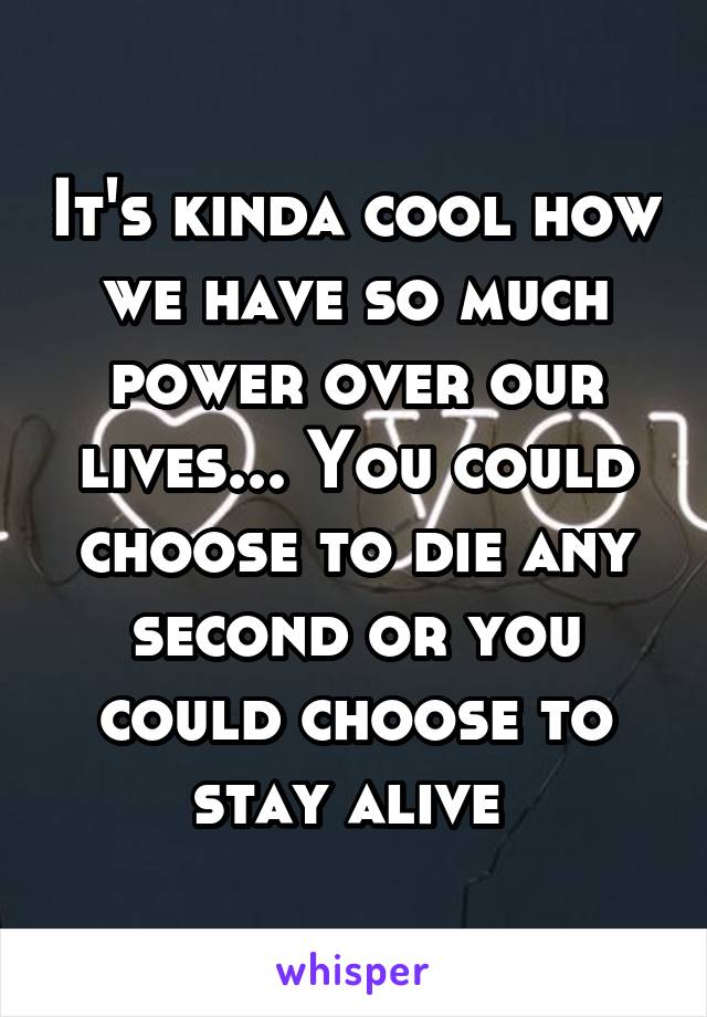 It's kinda cool how we have so much power over our lives... You could choose to die any second or you could choose to stay alive 